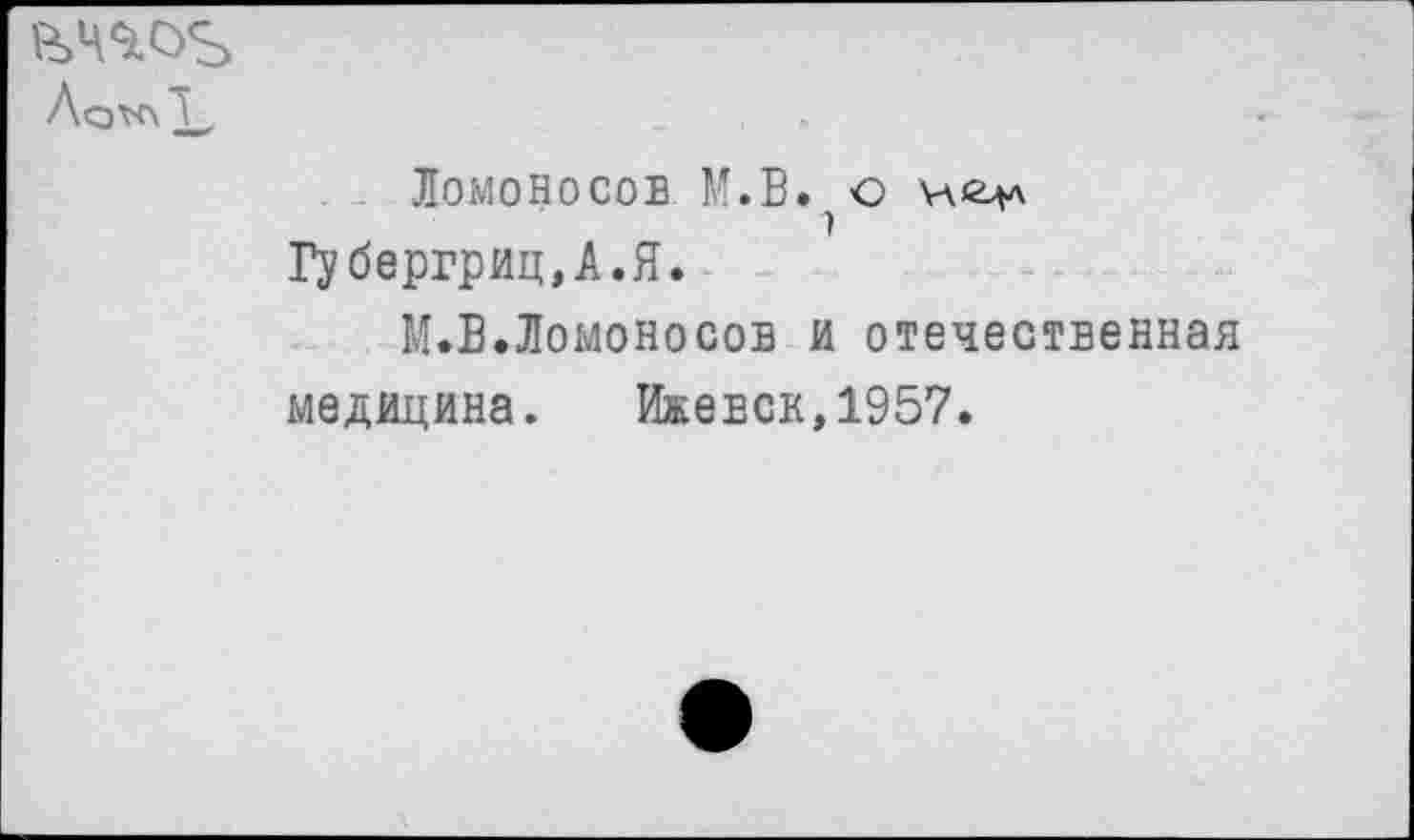 ﻿£>ЧЪОЪ Лсж\ X,
ЛОМОНОСОВ М.В. О Н<Цл Губергриц,А.Я.
М.В.Ломоносов и отечественная медицина. Ижевск,1957.